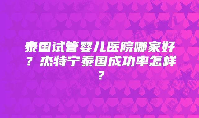 泰国试管婴儿医院哪家好?杰特宁泰国成功率怎样?