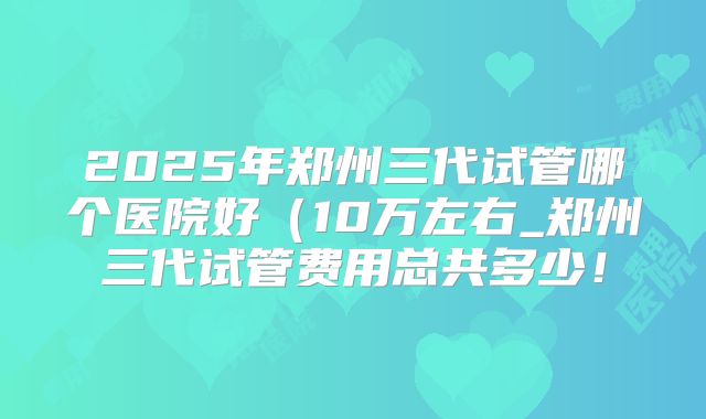 2025年郑州三代试管哪个医院好(10万左右_郑州三代试管费用总共多少!