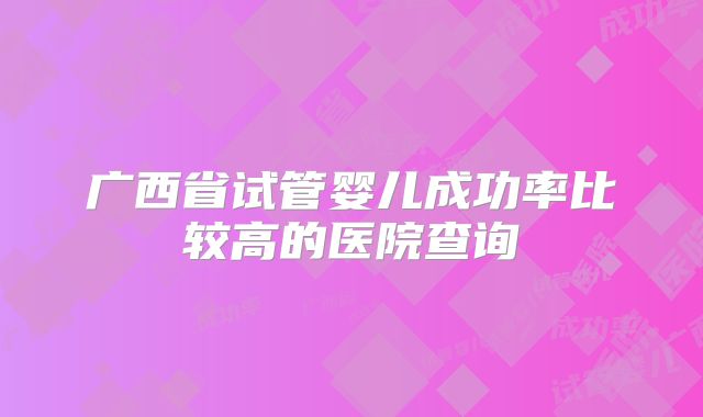 广西省试管婴儿成功率比较高的医院查询
