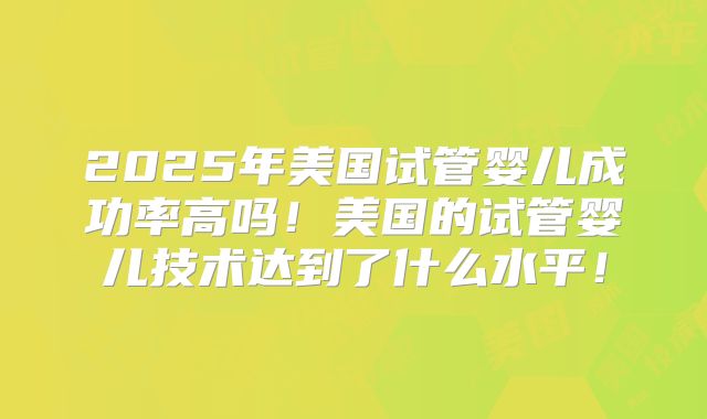 2025年美国试管婴儿成功率高吗!美国的试管婴儿技术达到了什么水平!