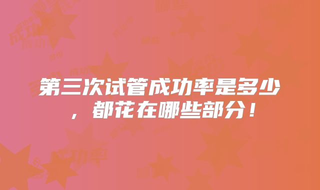 第三次试管成功率是多少，都花在哪些部分！