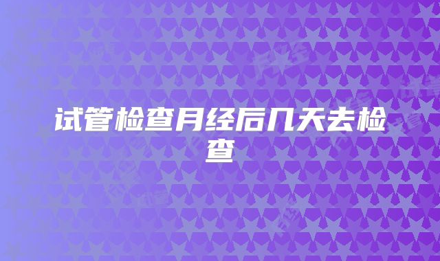 试管检查月经后几天去检查
