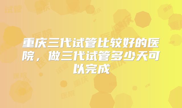 重庆三代试管比较好的医院,做三代试管多少天可以完成