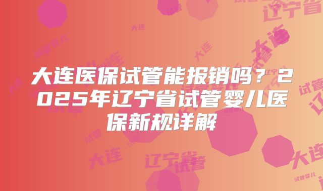 大连医保试管能报销吗？2025年辽宁省试管婴儿医保新规详解