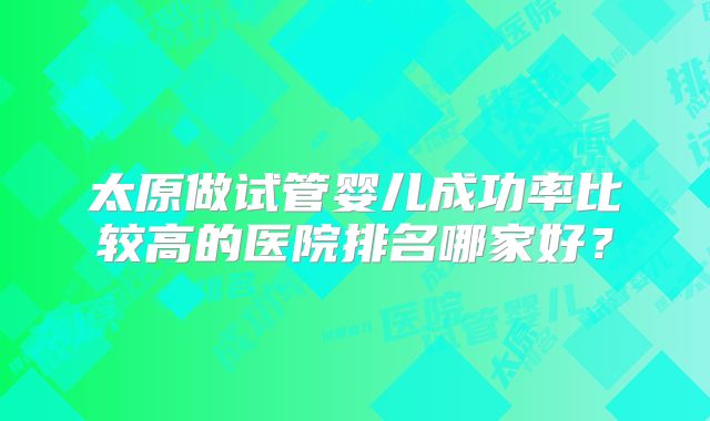太原做试管婴儿成功率比较高的医院排名哪家好？