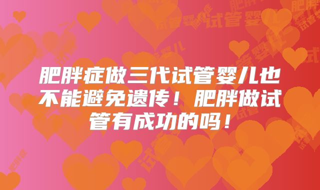 肥胖症做三代试管婴儿也不能避免遗传!肥胖做试管有成功的吗!