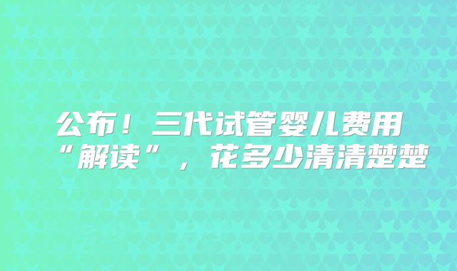 公布!三代试管婴儿费用“解读”,花多少清清楚楚