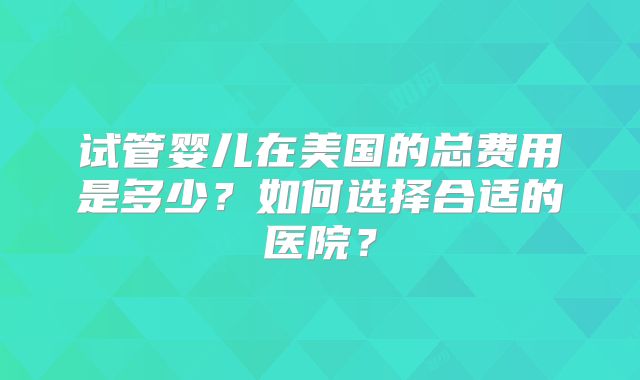 试管婴儿在美国的总费用是多少？如何选择合适的医院？