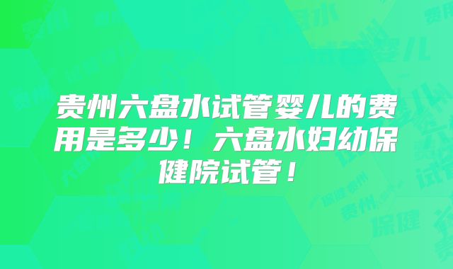 贵州六盘水试管婴儿的费用是多少！六盘水妇幼保健院试管！