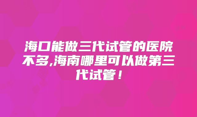 海口能做三代试管的医院不多,海南哪里可以做第三代试管!