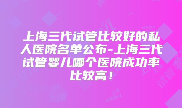 上海三代试管比较好的私人医院名单公布-上海三代试管婴儿哪个医院成功率比较高！