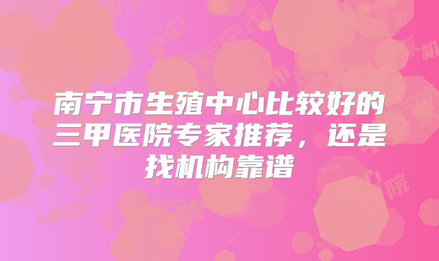 南宁市生殖中心比较好的三甲医院专家推荐，还是找机构靠谱