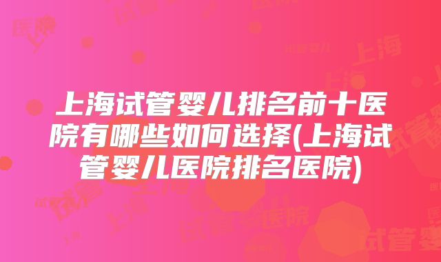 上海试管婴儿排名前十医院有哪些如何选择(上海试管婴儿医院排名医院)