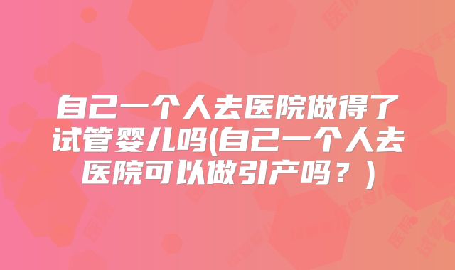 自己一个人去医院做得了试管婴儿吗(自己一个人去医院可以做引产吗？)