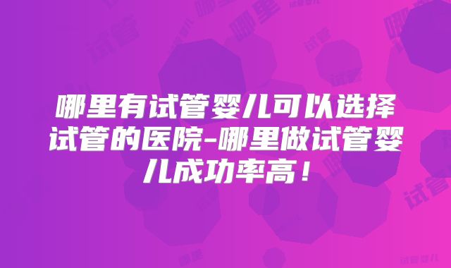 哪里有试管婴儿可以选择试管的医院-哪里做试管婴儿成功率高！