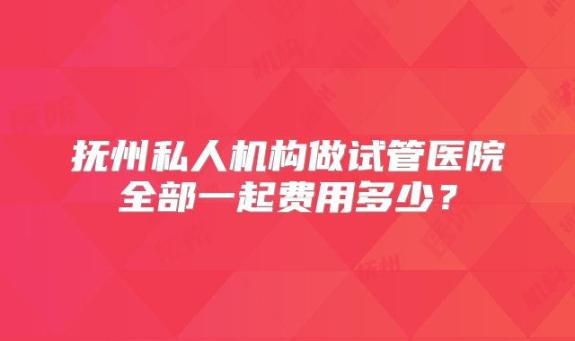 抚州私人机构做试管医院全部一起费用多少？