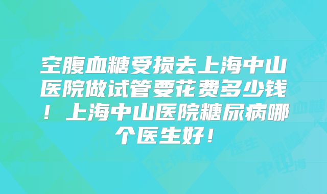 空腹血糖受损去上海中山医院做试管要花费多少钱！上海中山医院糖尿病哪个医生好！
