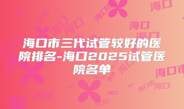 海口市三代试管较好的医院排名-海口2025试管医院名单