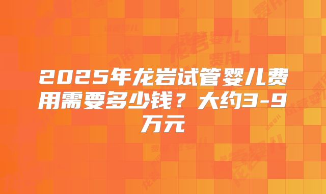 2025年龙岩试管婴儿费用需要多少钱？大约3-9万元