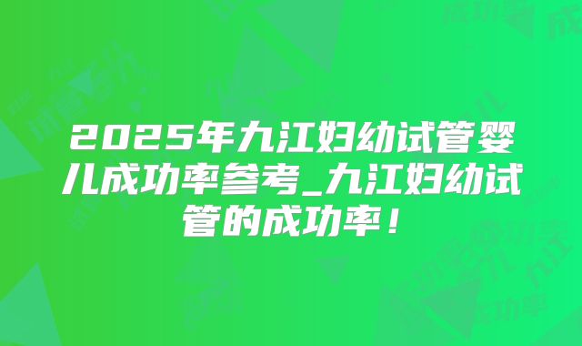 2025年九江妇幼试管婴儿成功率参考_九江妇幼试管的成功率！