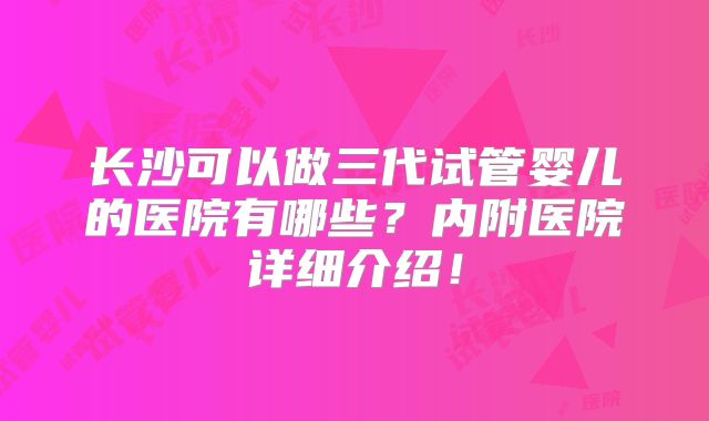 长沙可以做三代试管婴儿的医院有哪些？内附医院详细介绍！