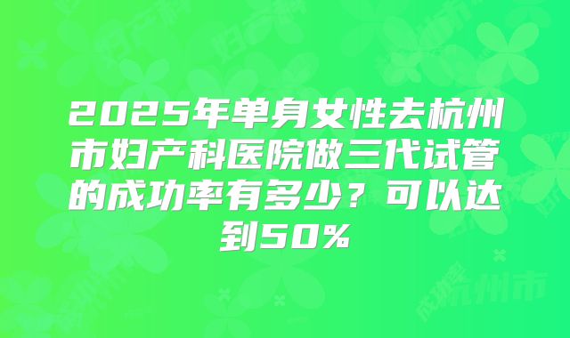 2025年单身女性去杭州市妇产科医院做三代试管的成功率有多少?可以达到50%