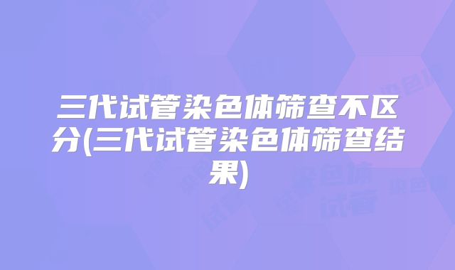 三代试管染色体筛查不区分(三代试管染色体筛查结果)