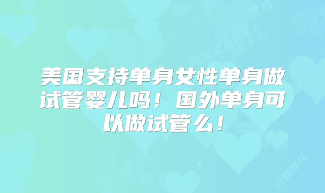 美国支持单身女性单身做试管婴儿吗！国外单身可以做试管么！