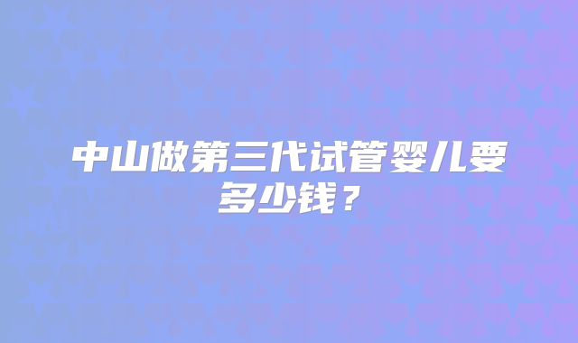 中山做第三代试管婴儿要多少钱？