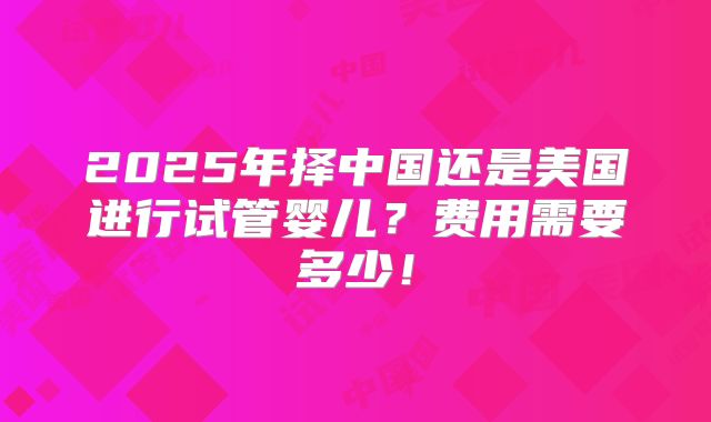 2025年择中国还是美国进行试管婴儿?费用需要多少!
