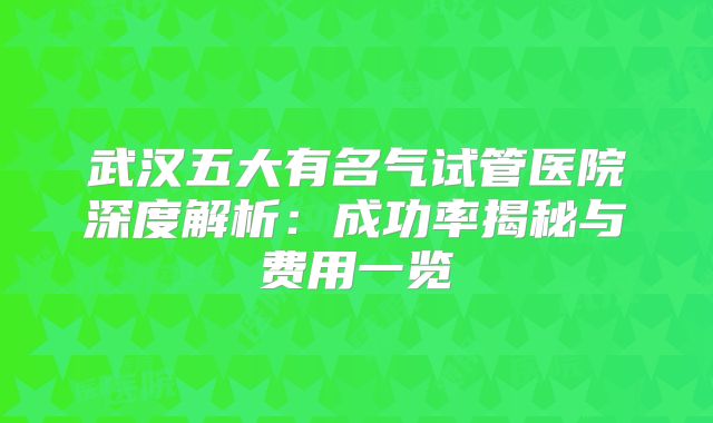 武汉五大有名气试管医院深度解析：成功率揭秘与费用一览