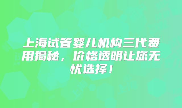 上海试管婴儿机构三代费用揭秘，价格透明让您无忧选择！