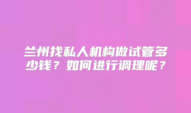 兰州找私人机构做试管多少钱？如何进行调理呢？