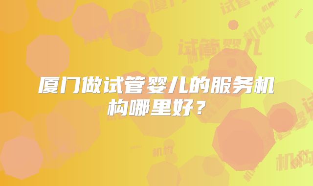 厦门做试管婴儿的服务机构哪里好？