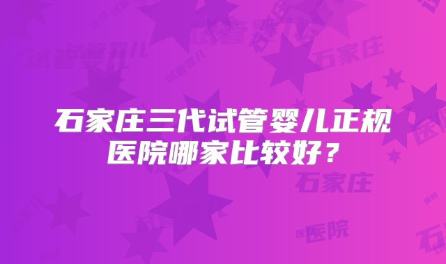 石家庄三代试管婴儿正规医院哪家比较好？