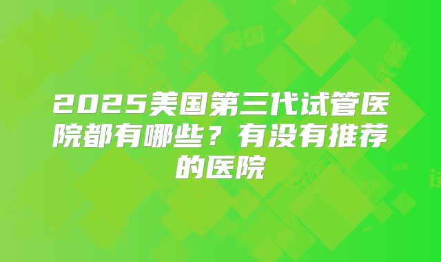 2025美国第三代试管医院都有哪些？有没有推荐的医院