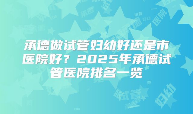 承德做试管妇幼好还是市医院好？2025年承德试管医院排名一览