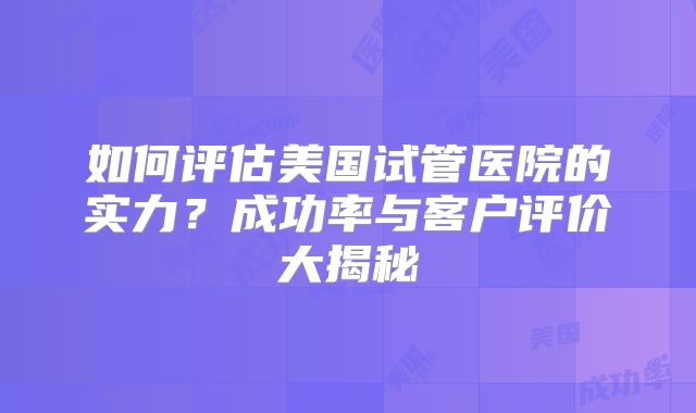 如何评估美国试管医院的实力？成功率与客户评价大揭秘