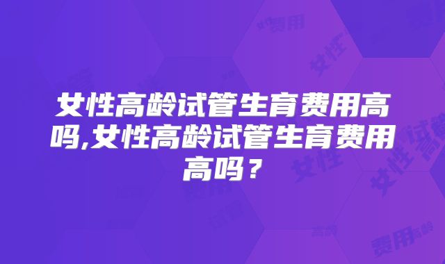女性高龄试管生育费用高吗,女性高龄试管生育费用高吗？