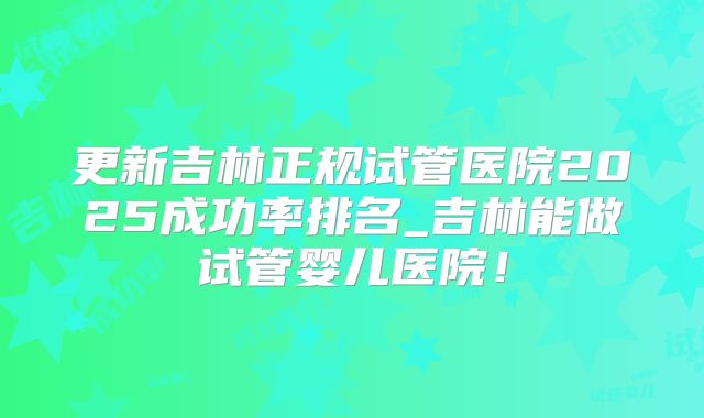 更新吉林正规试管医院2025成功率排名_吉林能做试管婴儿医院！