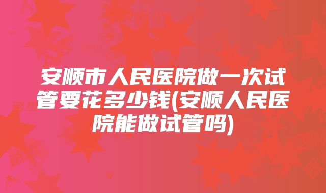 安顺市人民医院做一次试管要花多少钱(安顺人民医院能做试管吗)