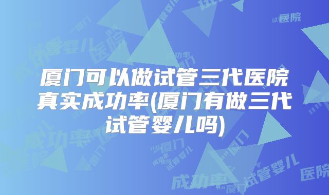 厦门可以做试管三代医院真实成功率(厦门有做三代试管婴儿吗)