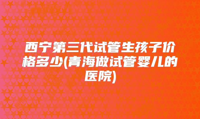 西宁第三代试管生孩子价格多少(青海做试管婴儿的医院)