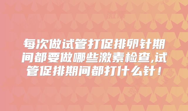 每次做试管打促排卵针期间都要做哪些激素检查,试管促排期间都打什么针!