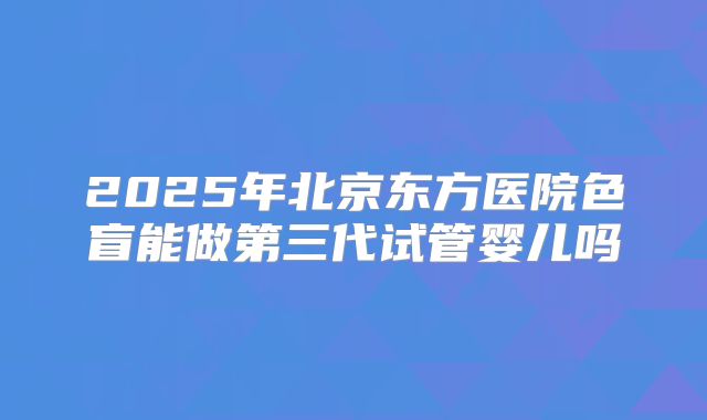 2025年北京东方医院色盲能做第三代试管婴儿吗