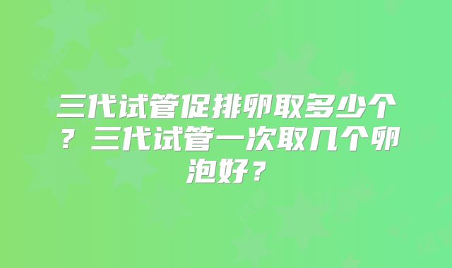 三代试管促排卵取多少个？三代试管一次取几个卵泡好？