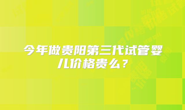 今年做贵阳第三代试管婴儿价格贵么？