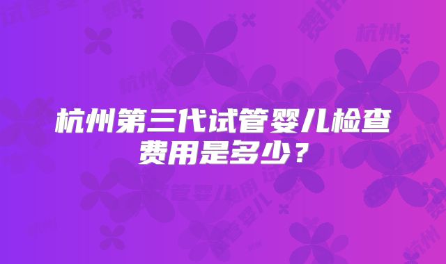 杭州第三代试管婴儿检查费用是多少？