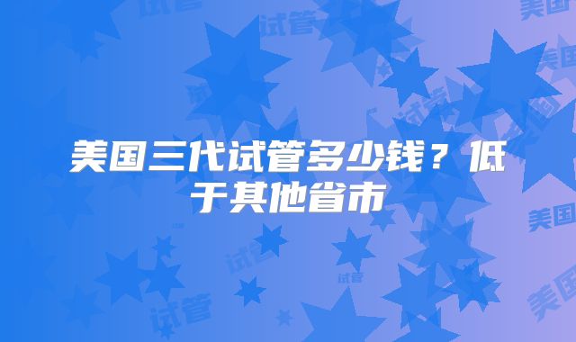 美国三代试管多少钱?低于其他省市