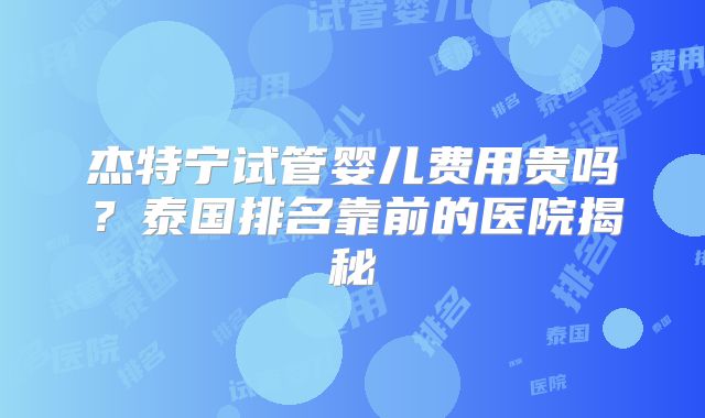 杰特宁试管婴儿费用贵吗？泰国排名靠前的医院揭秘